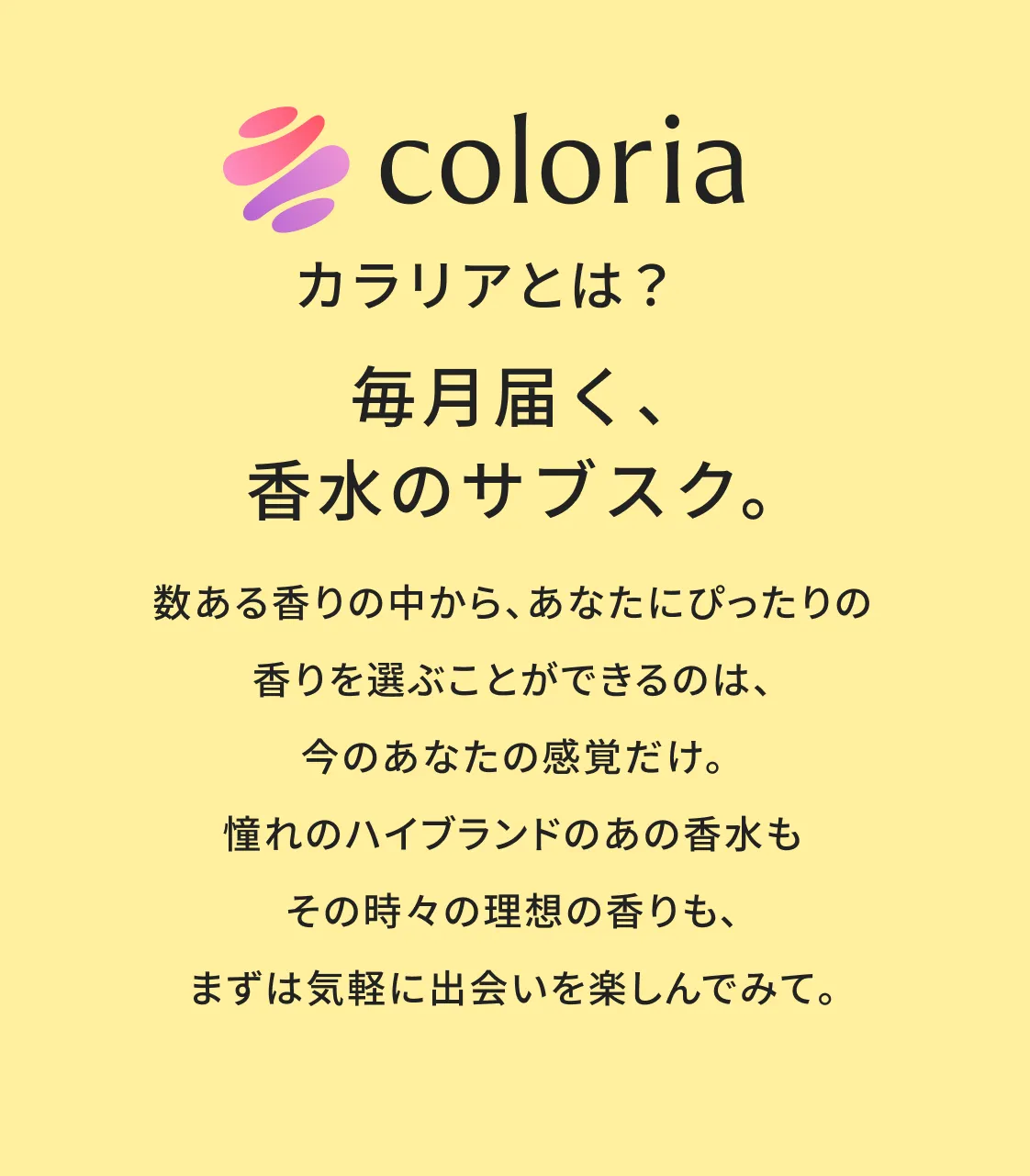 カラリアとは？毎月届く、香水のサブスク。数ある香りの中から、あなたにぴったりの香りを選ぶことができるのは、今のあなたの感覚だけ。憧れのハイブランドのあの香水もその時々の理想の香りも、まずは気軽に出会いを楽しんでみて。