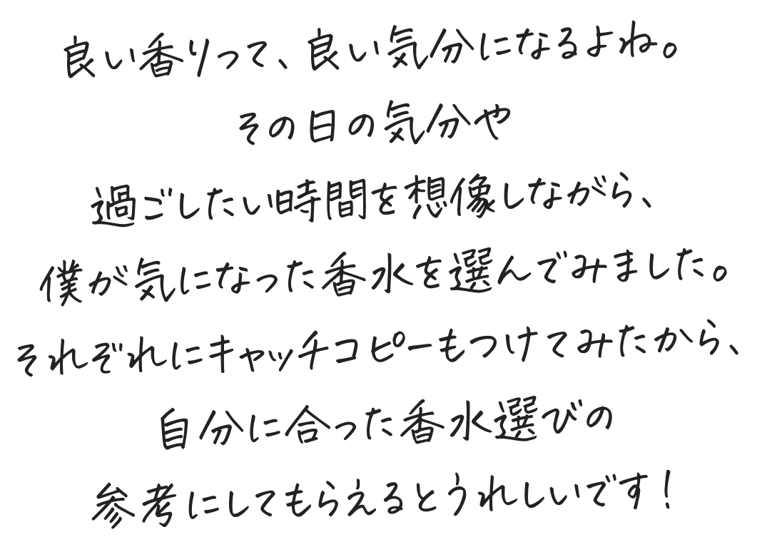 良い香りって、良い気分になるよね。その日の気分や過ごしたい時間を想像しながら、 僕が気になった香水を選んでみました。それぞれにキャッチコピーもつけてみたから、自分に合った香水選びの参考にしてもらえるとうれしいです！